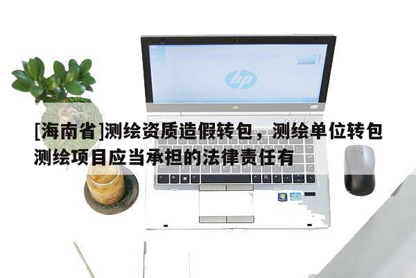 [海南省]测绘资质造假转包，测绘单位转包测绘项目应当承担的法律责任有