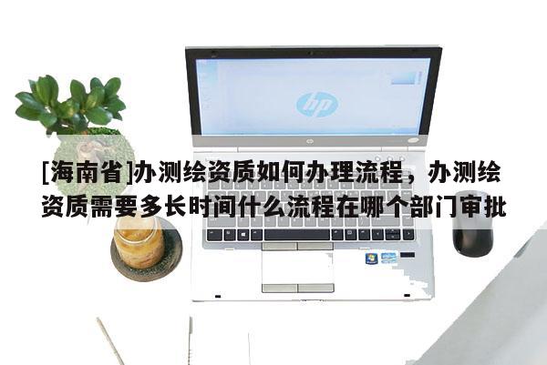 [海南省]办测绘资质如何办理流程，办测绘资质需要多长时间什么流程在哪个部门审批