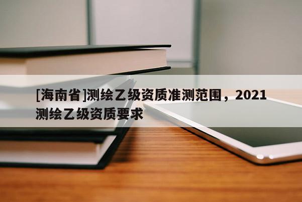 [海南省]测绘乙级资质准测范围，2021测绘乙级资质要求
