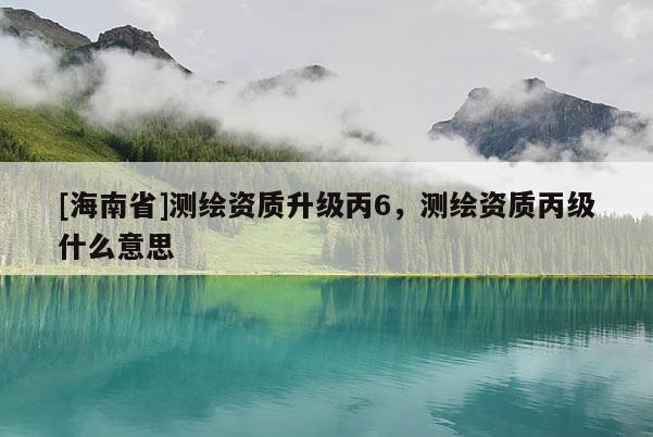 [海南省]测绘资质升级丙6，测绘资质丙级什么意思