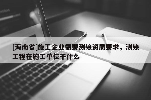 [海南省]施工企业需要测绘资质要求，测绘工程在施工单位干什么