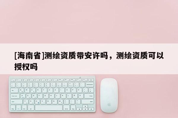 [海南省]测绘资质带安许吗，测绘资质可以授权吗