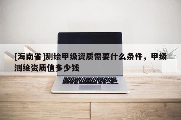 [海南省]测绘甲级资质需要什么条件，甲级测绘资质值多少钱