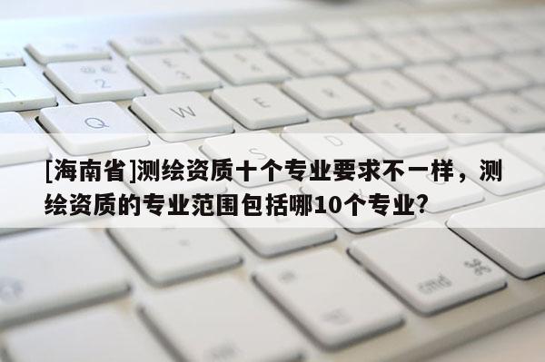 [海南省]测绘资质十个专业要求不一样，测绘资质的专业范围包括哪10个专业?