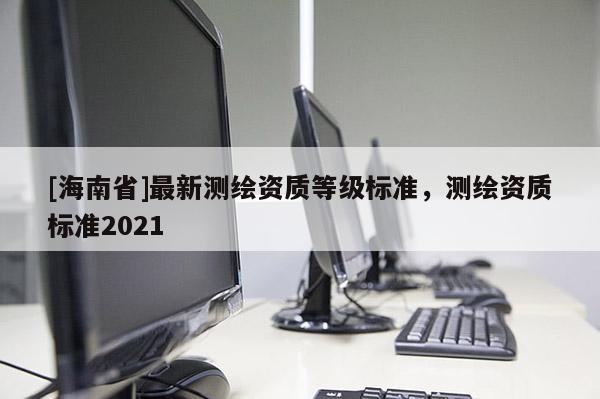 [海南省]最新测绘资质等级标准，测绘资质标准2021