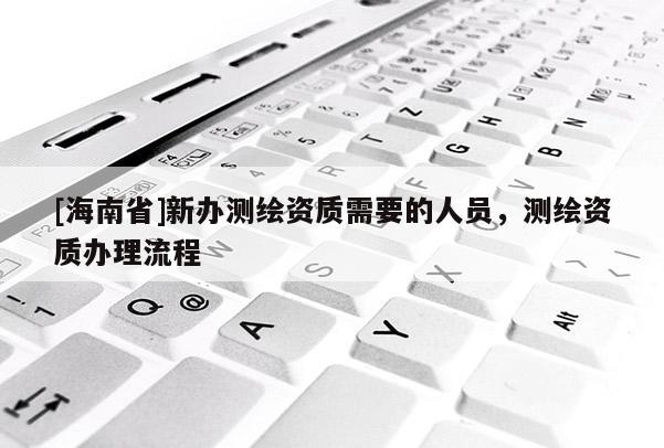 [海南省]新办测绘资质需要的人员，测绘资质办理流程