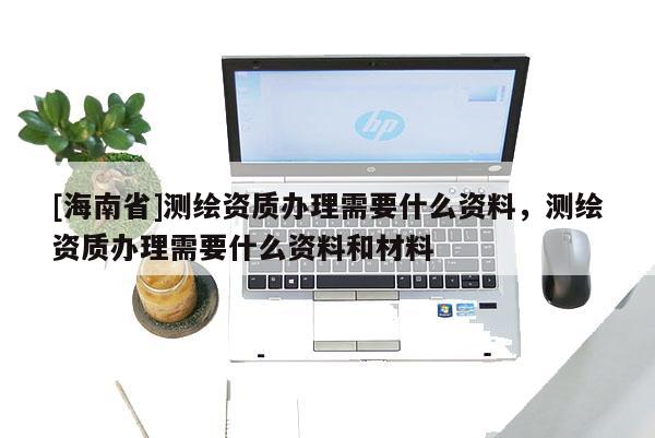 [海南省]测绘资质办理需要什么资料，测绘资质办理需要什么资料和材料