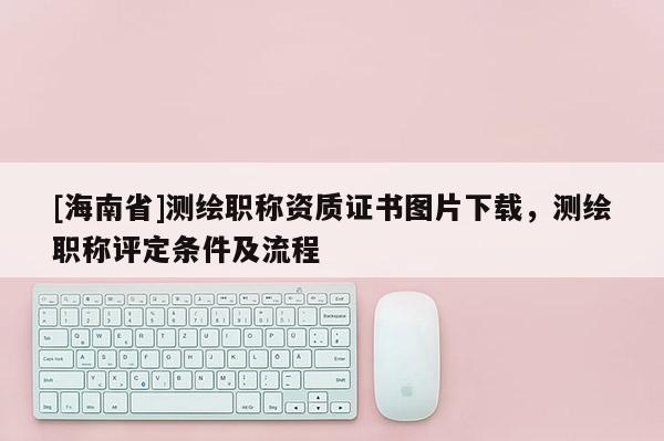 [海南省]测绘职称资质证书图片下载，测绘职称评定条件及流程