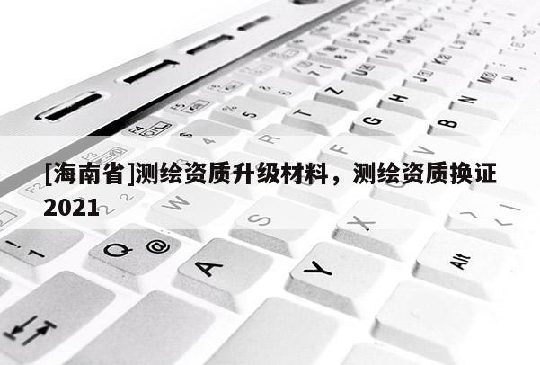 [海南省]测绘资质升级材料，测绘资质换证2021