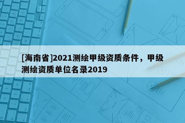 [海南省]2021测绘甲级资质条件，甲级测绘资质单位名录2019