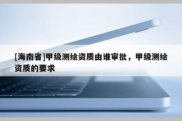 [海南省]甲级测绘资质由谁审批，甲级测绘资质的要求