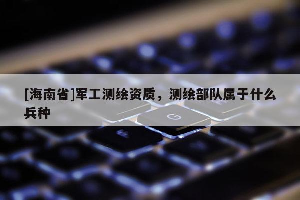 [海南省]军工测绘资质，测绘部队属于什么兵种