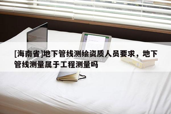 [海南省]地下管线测绘资质人员要求，地下管线测量属于工程测量吗