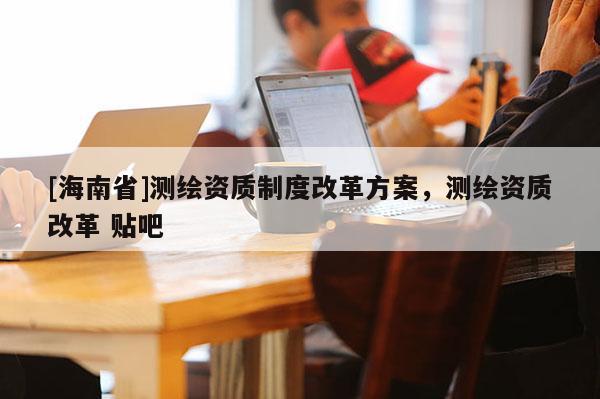 [海南省]测绘资质制度改革方案，测绘资质改革 贴吧