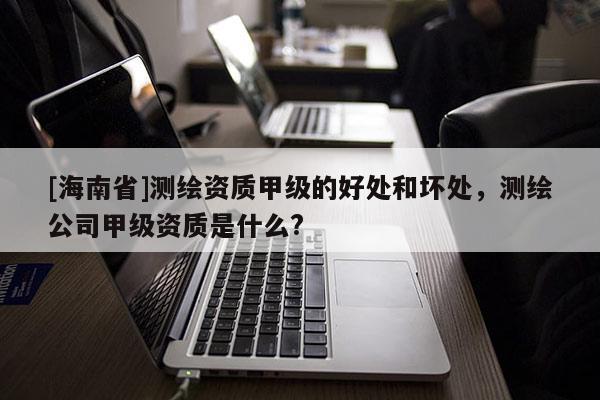 [海南省]测绘资质甲级的好处和坏处，测绘公司甲级资质是什么?