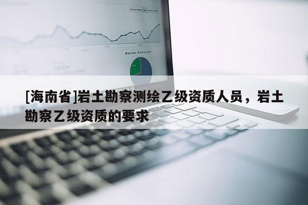 [海南省]岩土勘察测绘乙级资质人员，岩土勘察乙级资质的要求