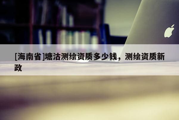 [海南省]塘沽测绘资质多少钱，测绘资质新政