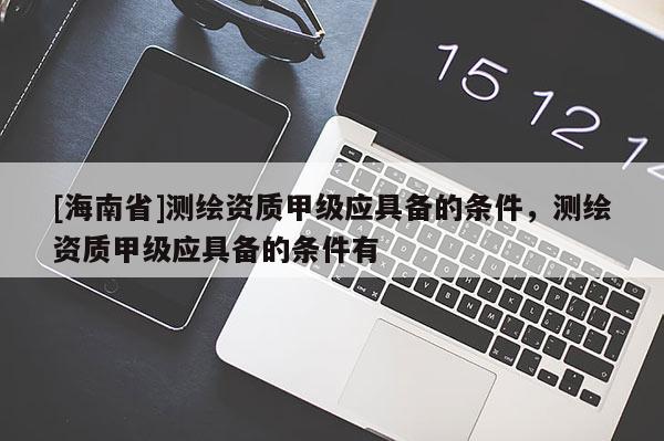 [海南省]测绘资质甲级应具备的条件，测绘资质甲级应具备的条件有