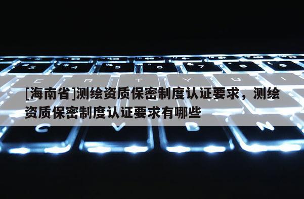 [海南省]测绘资质保密制度认证要求，测绘资质保密制度认证要求有哪些
