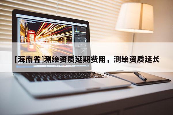 [海南省]测绘资质延期费用，测绘资质延长