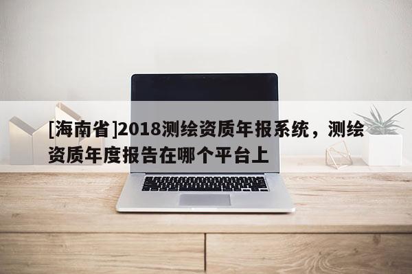 [海南省]2018测绘资质年报系统，测绘资质年度报告在哪个平台上
