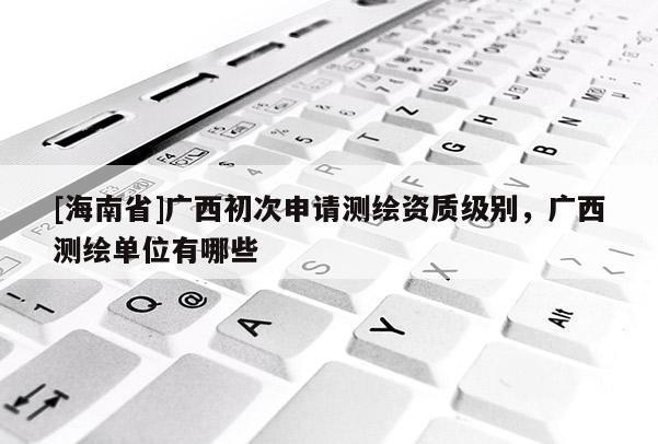 [海南省]广西初次申请测绘资质级别，广西测绘单位有哪些