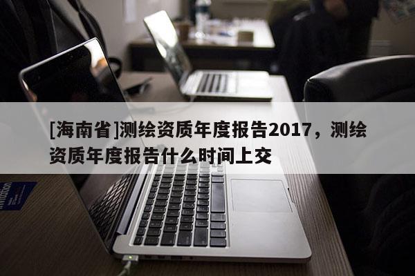 [海南省]测绘资质年度报告2017，测绘资质年度报告什么时间上交