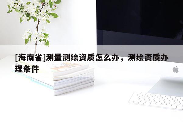 [海南省]测量测绘资质怎么办，测绘资质办理条件
