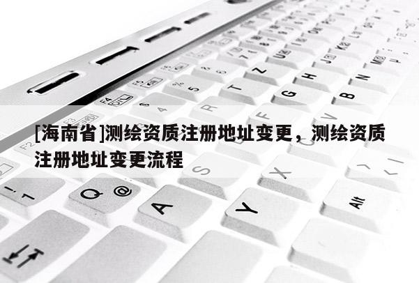 [海南省]测绘资质注册地址变更，测绘资质注册地址变更流程