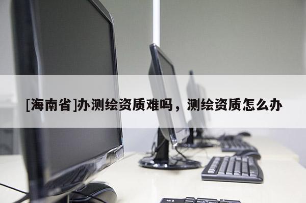[海南省]办测绘资质难吗，测绘资质怎么办