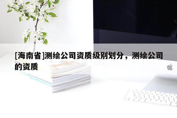 [海南省]测绘公司资质级别划分，测绘公司的资质