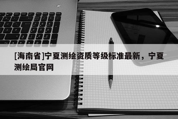 [海南省]宁夏测绘资质等级标准最新，宁夏测绘局官网