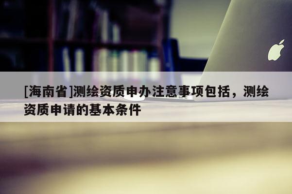 [海南省]测绘资质申办注意事项包括，测绘资质申请的基本条件