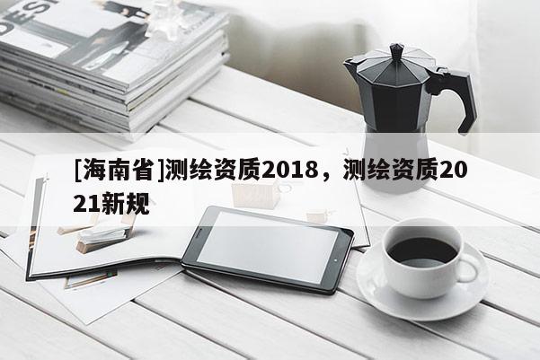 [海南省]测绘资质2018，测绘资质2021新规
