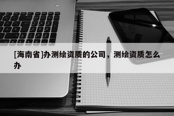 [海南省]办测绘资质的公司，测绘资质怎么办