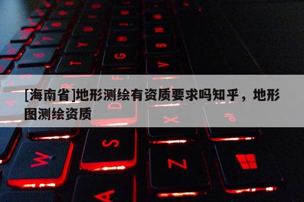 [海南省]地形测绘有资质要求吗知乎，地形图测绘资质