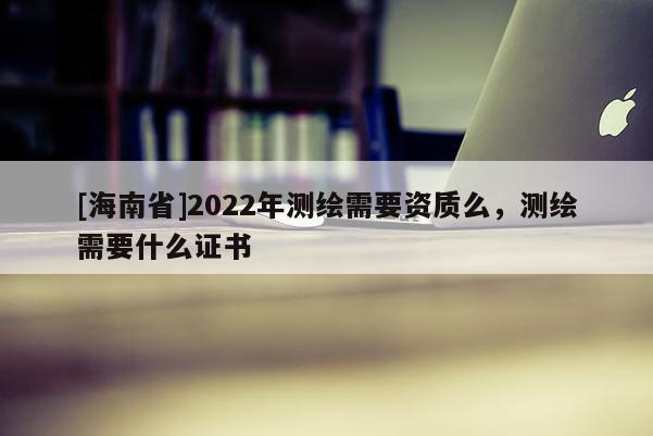 [海南省]2022年测绘需要资质么，测绘需要什么证书