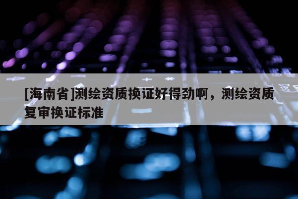 [海南省]测绘资质换证好得劲啊，测绘资质复审换证标准