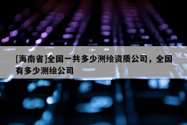 [海南省]全国一共多少测绘资质公司，全国有多少测绘公司