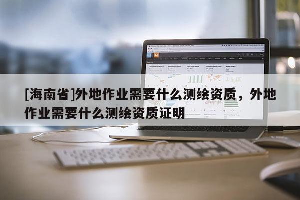 [海南省]外地作业需要什么测绘资质，外地作业需要什么测绘资质证明