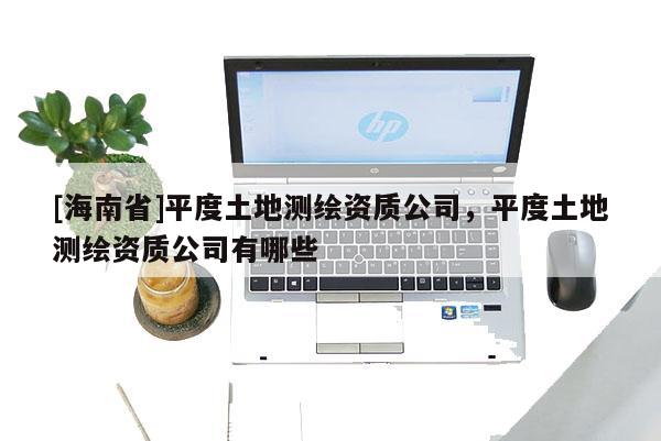 [海南省]平度土地测绘资质公司，平度土地测绘资质公司有哪些