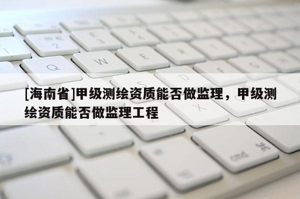 [海南省]甲级测绘资质能否做监理，甲级测绘资质能否做监理工程