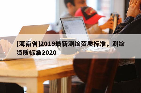 [海南省]2019最新测绘资质标准，测绘资质标准2020