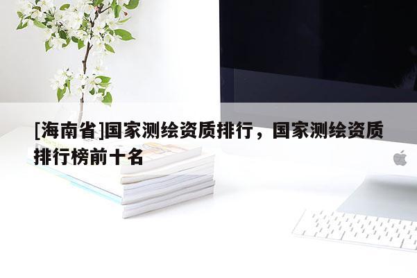 [海南省]国家测绘资质排行，国家测绘资质排行榜前十名