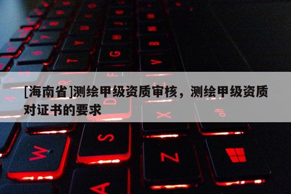 [海南省]测绘甲级资质审核，测绘甲级资质对证书的要求