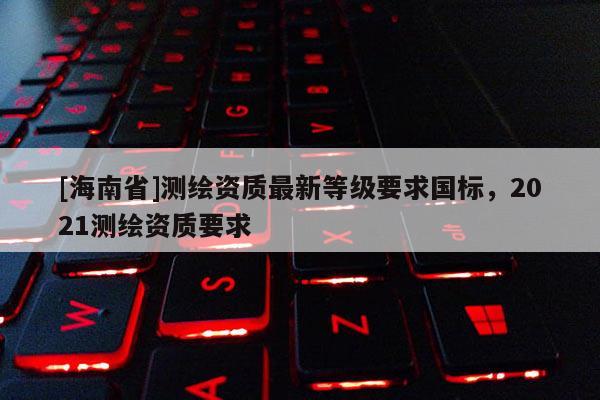 [海南省]测绘资质最新等级要求国标，2021测绘资质要求