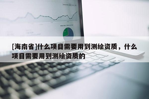 [海南省]什么项目需要用到测绘资质，什么项目需要用到测绘资质的