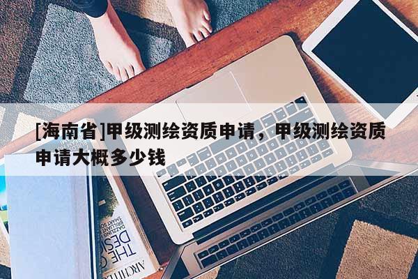 [海南省]甲级测绘资质申请，甲级测绘资质申请大概多少钱