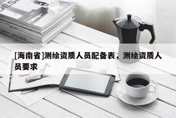 [海南省]测绘资质人员配备表，测绘资质人员要求