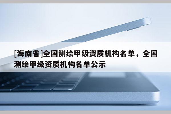 [海南省]全国测绘甲级资质机构名单，全国测绘甲级资质机构名单公示